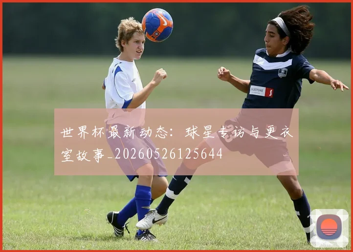 世界杯最新动态:球星专访与更衣室故事_20260526125644