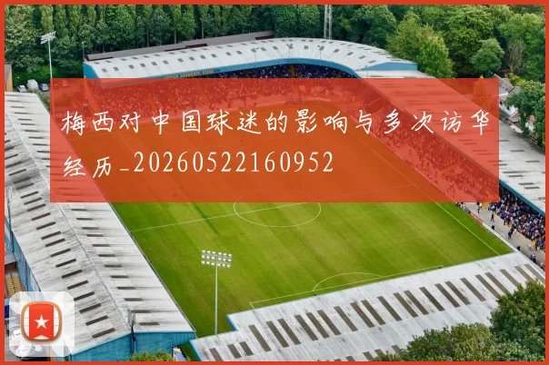 梅西对中国球迷的影响与多次访华经历_20260522160952
