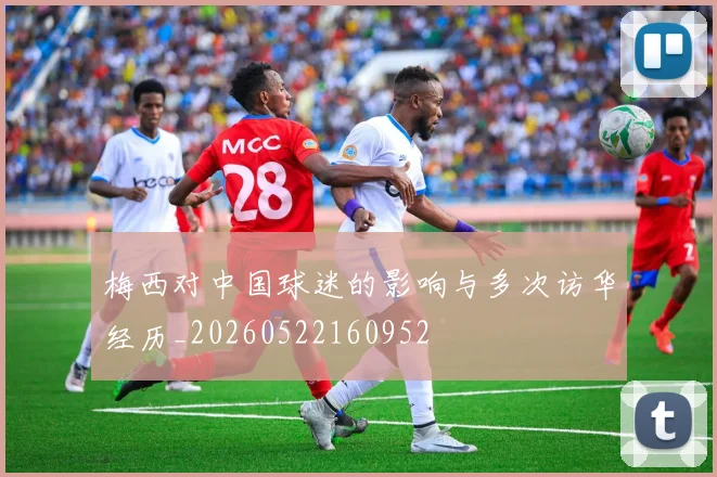 梅西对中国球迷的影响与多次访华经历_20260522160952