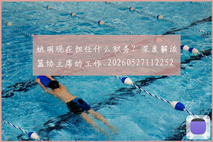 姚明现在担任什么职务?深度解读篮协主席的工作_20260527112252