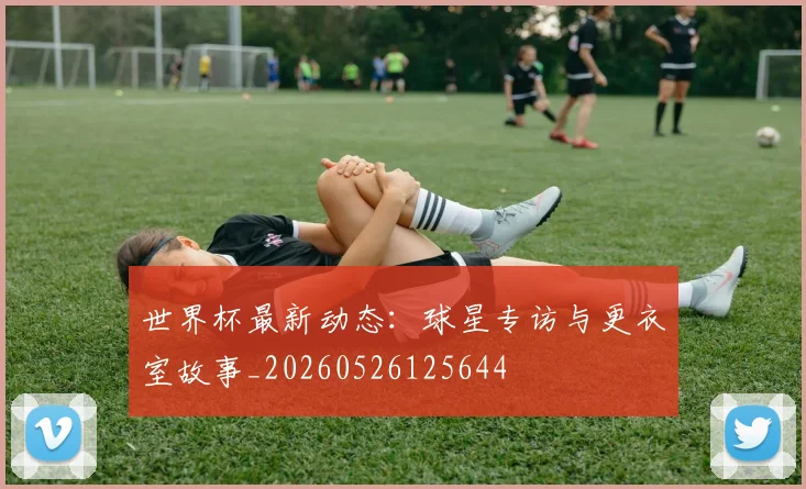 世界杯最新动态:球星专访与更衣室故事_20260526125644
