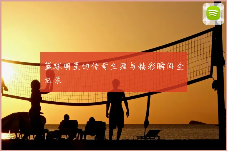 篮球明星的传奇生涯与精彩瞬间全记录