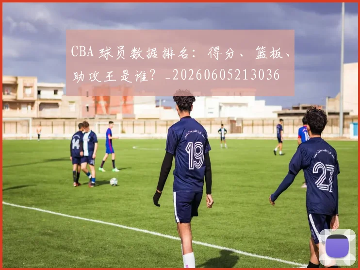 CBA 球员数据排名:得分、篮板、助攻王是谁?_20260605213036