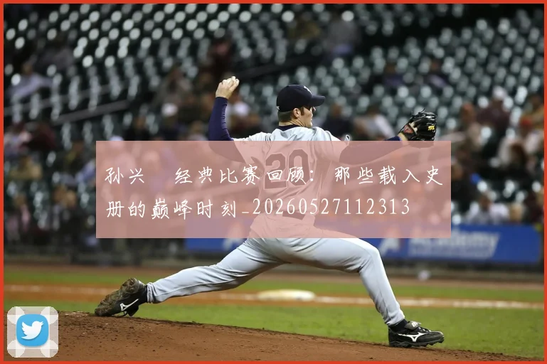 孙兴慜经典比赛回顾:那些载入史册的巅峰时刻_20260527112313