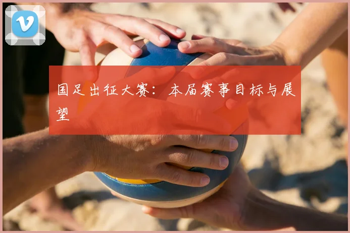 国足出征大赛：本届赛事目标与展望