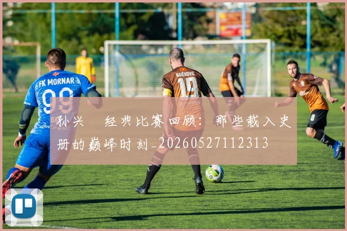 孙兴慜经典比赛回顾：那些载入史册的巅峰时刻_20260527112313
